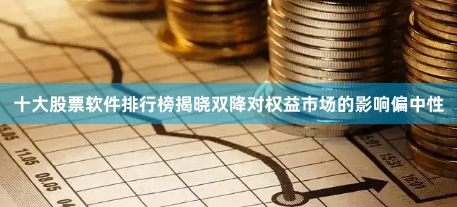 十大股票软件排行榜揭晓双降对权益市场的影响偏中性