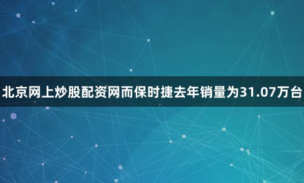 北京网上炒股配资网而保时捷去年销量为31.07万台