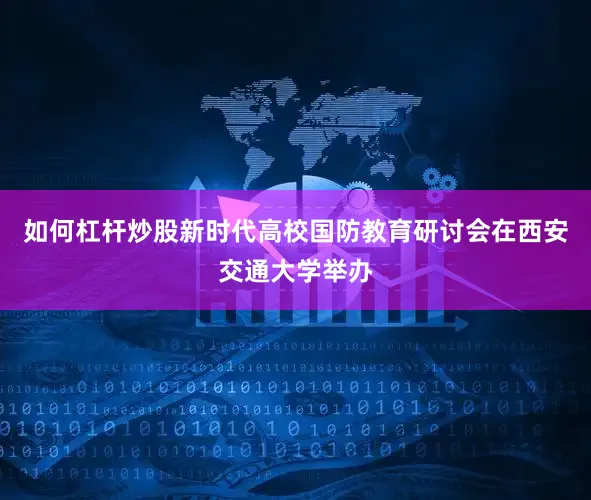 如何杠杆炒股新时代高校国防教育研讨会在西安交通大学举办