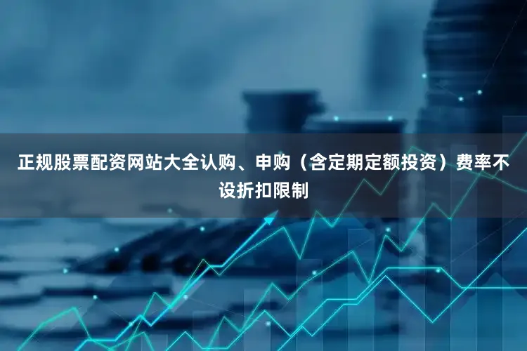 正规股票配资网站大全认购、申购（含定期定额投资）费率不设折扣限制
