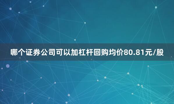 哪个证券公司可以加杠杆回购均价80.81元/股