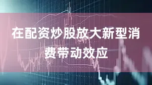 在配资炒股放大新型消费带动效应