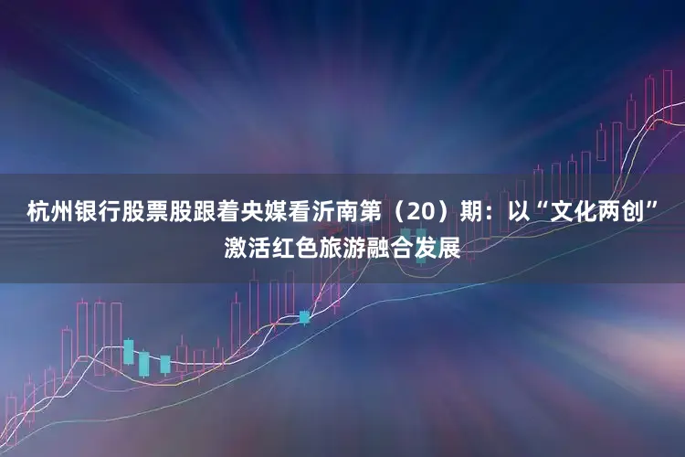 杭州银行股票股跟着央媒看沂南第（20）期：以“文化两创”激活红色旅游融合发展