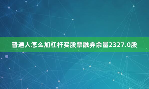 普通人怎么加杠杆买股票融券余量2327.0股