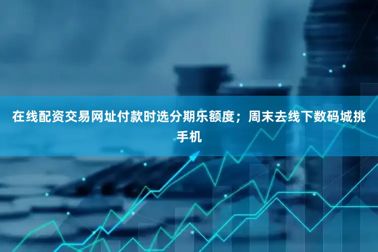 在线配资交易网址付款时选分期乐额度；周末去线下数码城挑手机