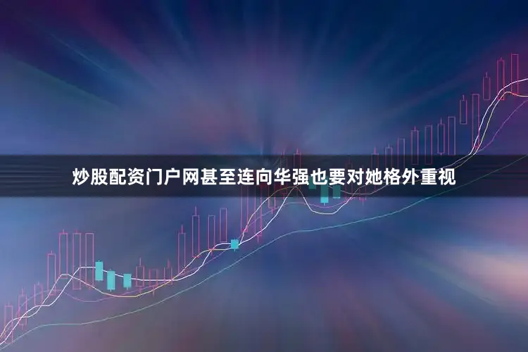炒股配资门户网甚至连向华强也要对她格外重视